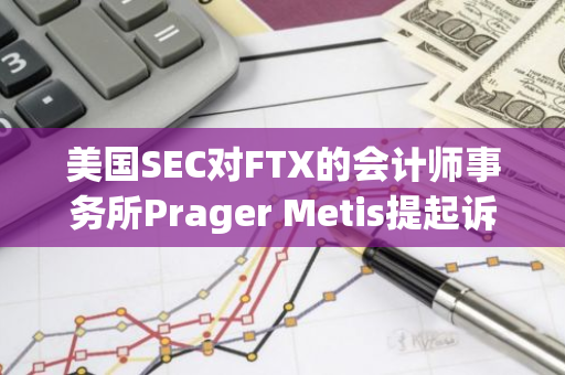 美国SEC对FTX的会计师事务所Prager Metis提起诉讼