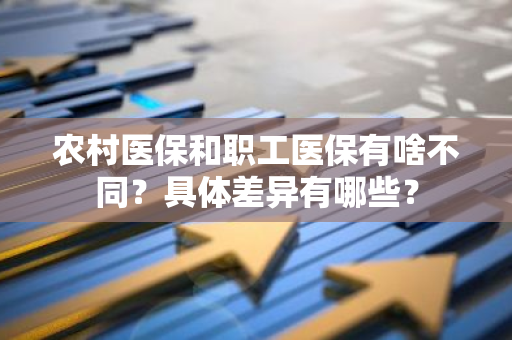 农村医保和职工医保有啥不同？具体差异有哪些？