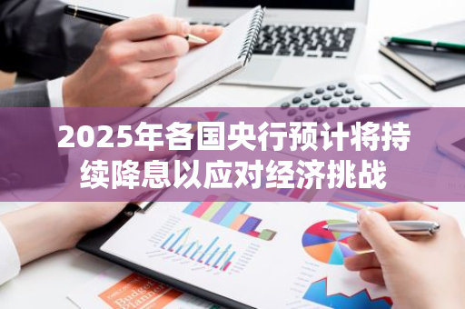 2025年各国央行预计将持续降息以应对经济挑战