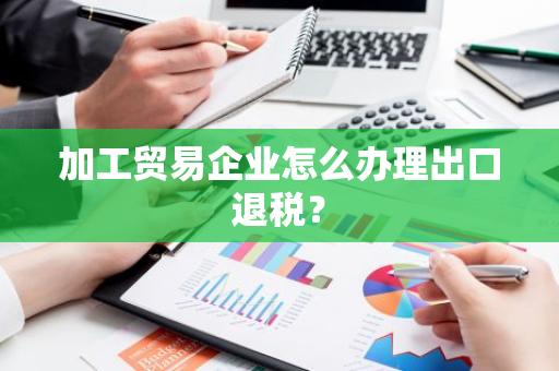 加工贸易企业怎么办理出口退税？