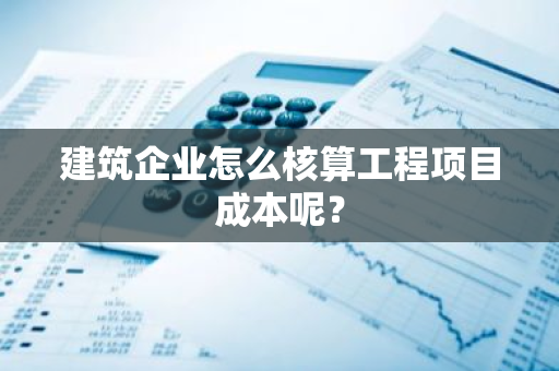 建筑企业怎么核算工程项目成本呢？