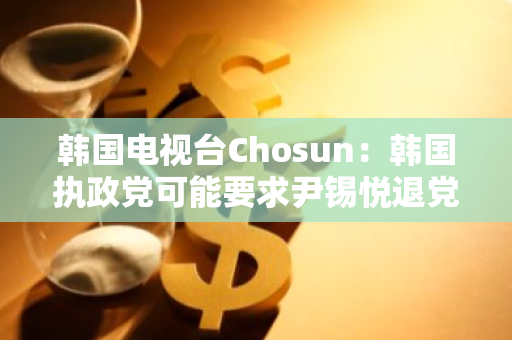 韩国电视台Chosun：韩国执政党可能要求尹锡悦退党