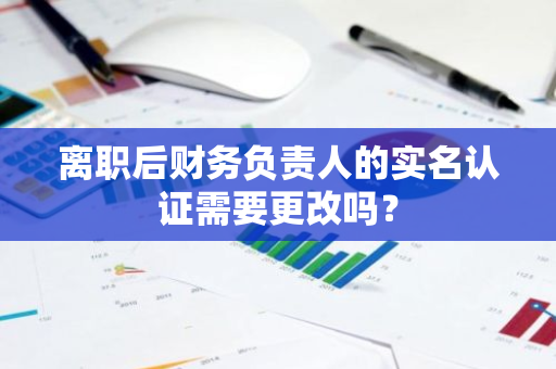 离职后财务负责人的实名认证需要更改吗？