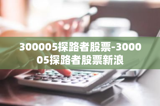 300005探路者股票-300005探路者股票新浪