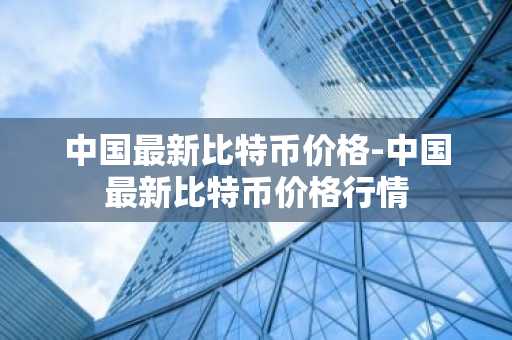 中国最新比特币价格-中国最新比特币价格行情