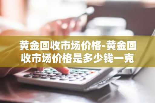 黄金回收市场价格-黄金回收市场价格是多少钱一克