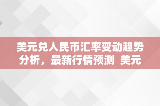 美元兑人民币汇率变动趋势分析，最新行情预测 美元兑人民币汇率变动趋势分析,最新行情预测