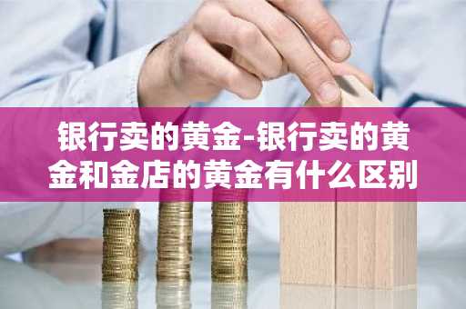 银行卖的黄金-银行卖的黄金和金店的黄金有什么区别