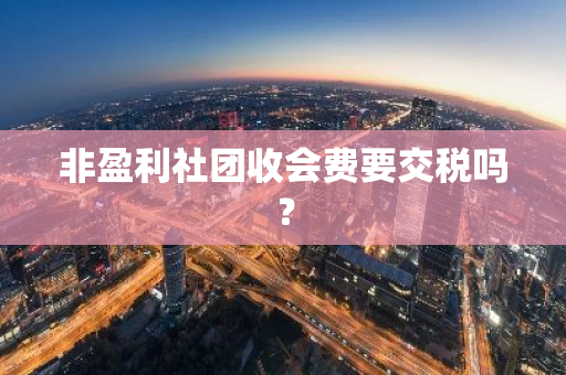 非盈利社团收会费要交税吗？