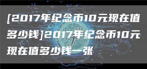 [2017年纪念币10元现在值多少钱]2017年纪念币10元现在值多少钱一张