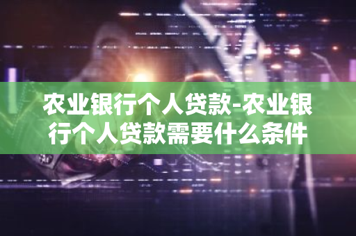 农业银行个人贷款-农业银行个人贷款需要什么条件