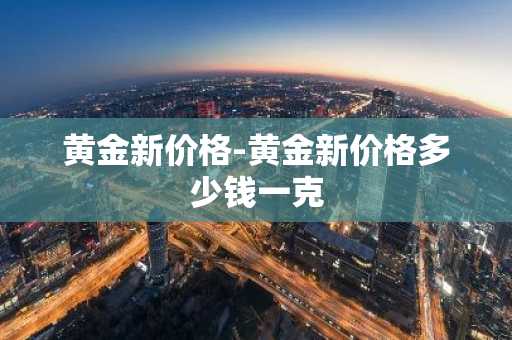 黄金新价格-黄金新价格多少钱一克