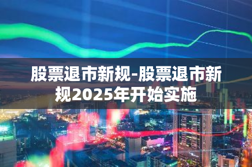 股票退市新规-股票退市新规2025年开始实施