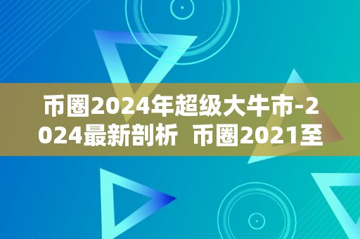 币圈2024年超级大牛市-2024最新剖析 币圈2021至2023年大牛市