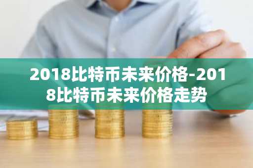 2018比特币未来价格-2018比特币未来价格走势