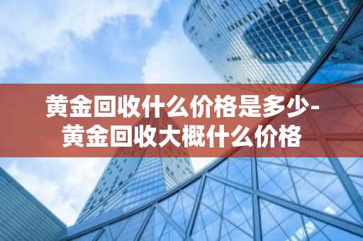 黄金回收什么价格是多少-黄金回收大概什么价格