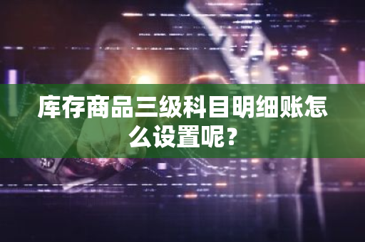 库存商品三级科目明细账怎么设置呢？