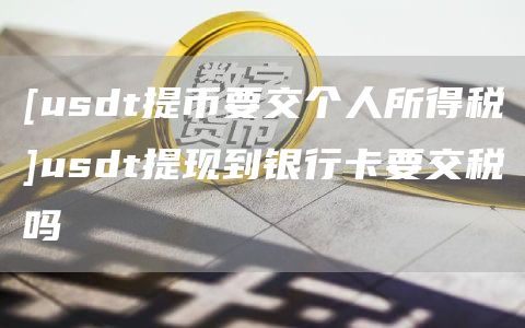 [usdt提币要交个人所得税]usdt提现到银行卡要交税吗