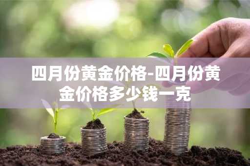 四月份黄金价格-四月份黄金价格多少钱一克