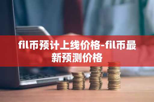 fil币预计上线价格-fil币最新预测价格