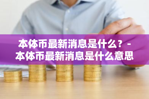 本体币最新消息是什么？-本体币最新消息是什么意思啊