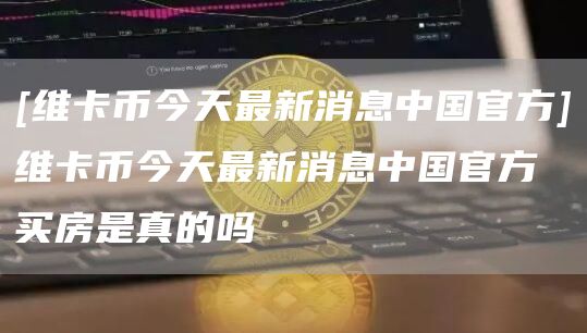 [维卡币今天最新消息中国官方]维卡币今天最新消息中国官方买房是真的吗