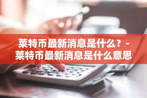 莱特币最新消息是什么？-莱特币最新消息是什么意思