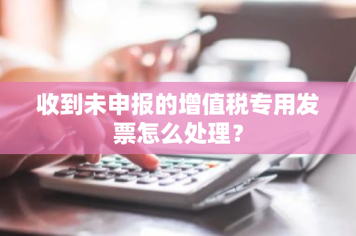 收到未申报的增值税专用发票怎么处理？