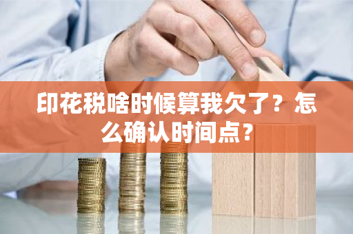 印花税啥时候算我欠了？怎么确认时间点？