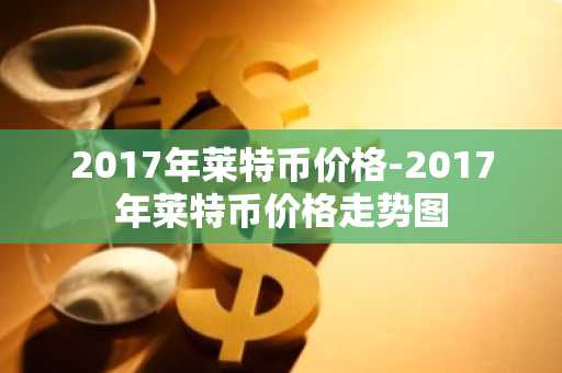 2017年莱特币价格-2017年莱特币价格走势图