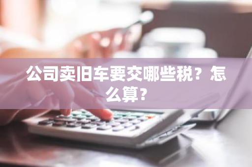 公司卖旧车要交哪些税？怎么算？