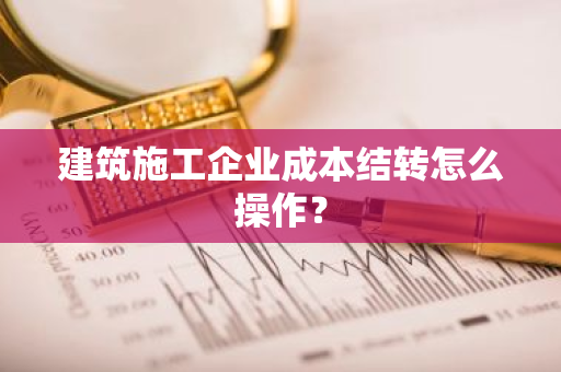 建筑施工企业成本结转怎么操作？