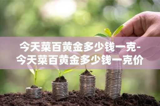 今天菜百黄金多少钱一克-今天菜百黄金多少钱一克价格查询