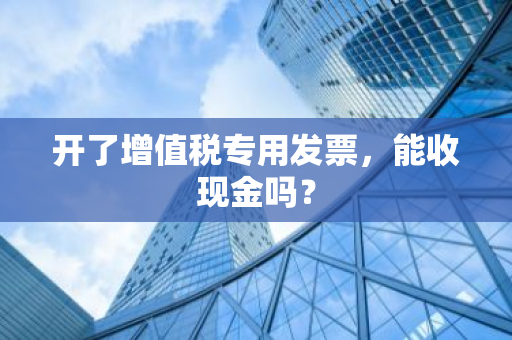 开了增值税专用发票，能收现金吗？