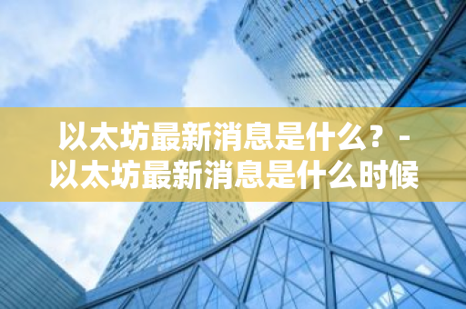 以太坊最新消息是什么？-以太坊最新消息是什么时候