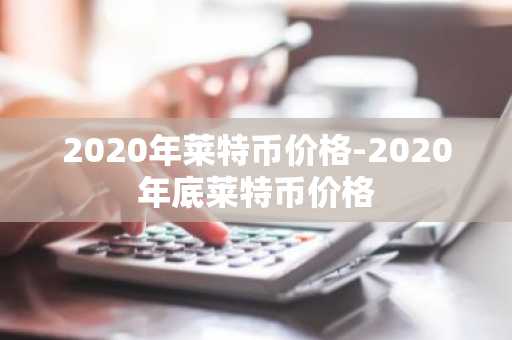 2020年莱特币价格-2020年底莱特币价格