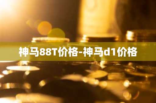 神马88T价格-神马d1价格