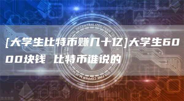 [大学生比特币赚几十亿]大学生6000块钱 比特币谁说的