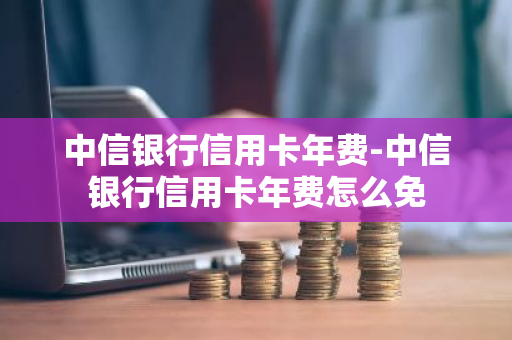 中信银行信用卡年费-中信银行信用卡年费怎么免