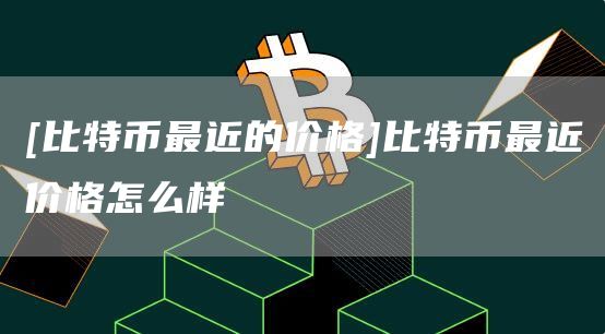 [比特币最近的价格]比特币最近价格怎么样