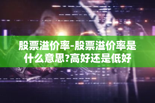 股票溢价率-股票溢价率是什么意思?高好还是低好