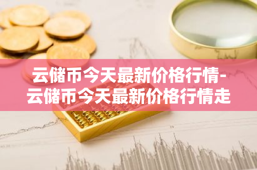 云储币今天最新价格行情-云储币今天最新价格行情走势