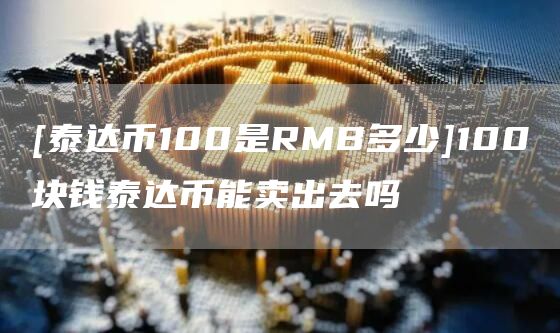 [泰达币100是RMB多少]100块钱泰达币能卖出去吗