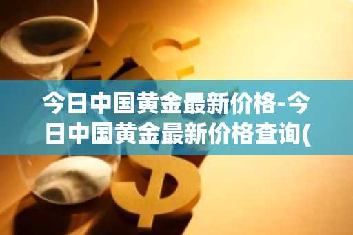 今日中国黄金最新价格-今日中国黄金最新价格查询(中国基础金价多少钱一克)