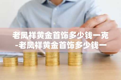 老凤祥黄金首饰多少钱一克-老凤祥黄金首饰多少钱一克今日查询