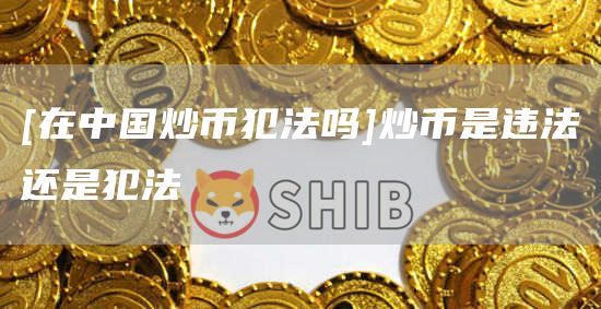 [在中国炒币犯法吗]炒币是违法还是犯法