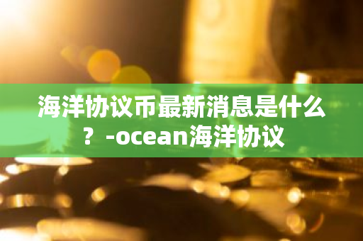 海洋协议币最新消息是什么？-ocean海洋协议