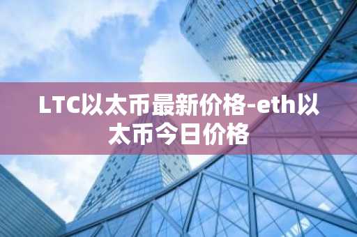 LTC以太币最新价格-eth以太币今日价格