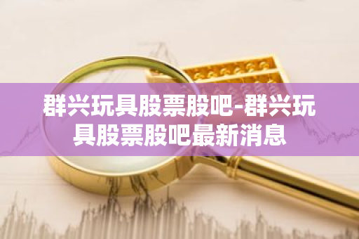 群兴玩具股票股吧-群兴玩具股票股吧最新消息