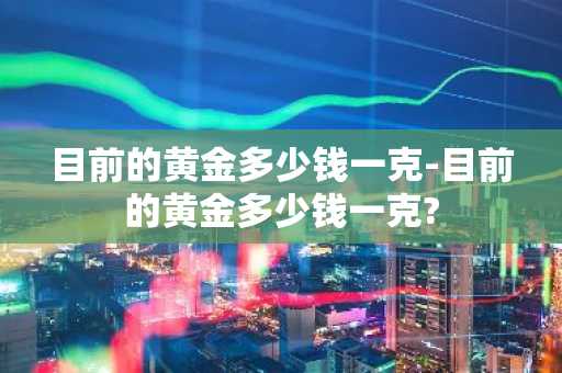 目前的黄金多少钱一克-目前的黄金多少钱一克?